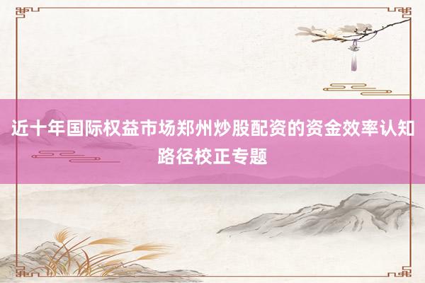 近十年国际权益市场郑州炒股配资的资金效率认知路径校正专题