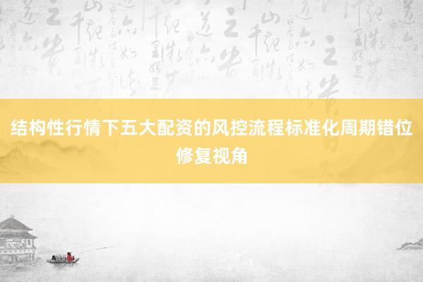 结构性行情下五大配资的风控流程标准化周期错位修复视角