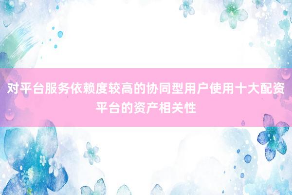 对平台服务依赖度较高的协同型用户使用十大配资平台的资产相关性