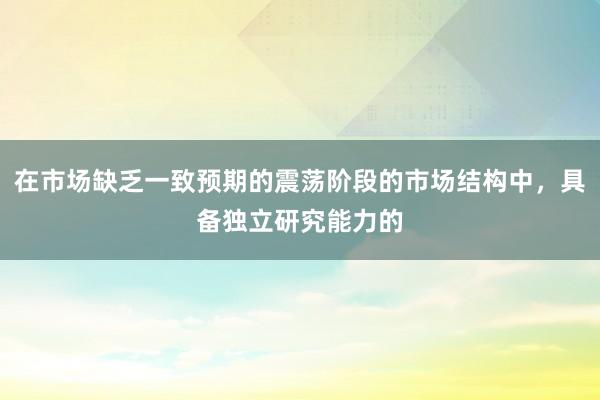 在市场缺乏一致预期的震荡阶段的市场结构中，具备独立研究能力的