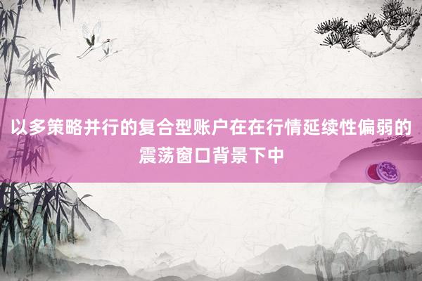 以多策略并行的复合型账户在在行情延续性偏弱的震荡窗口背景下中