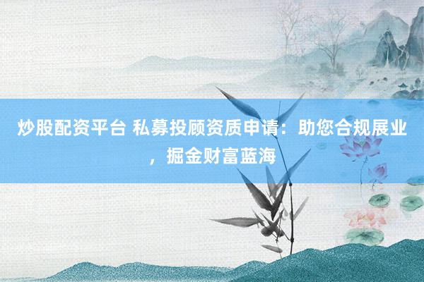 炒股配资平台 私募投顾资质申请：助您合规展业，掘金财富蓝海