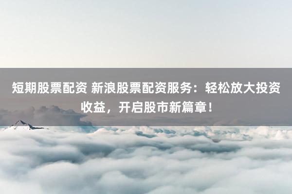 短期股票配资 新浪股票配资服务：轻松放大投资收益，开启股市新篇章！
