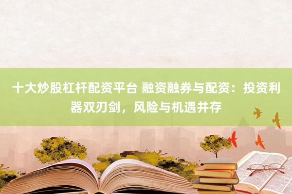 十大炒股杠杆配资平台 融资融券与配资：投资利器双刃剑，风险与机遇并存