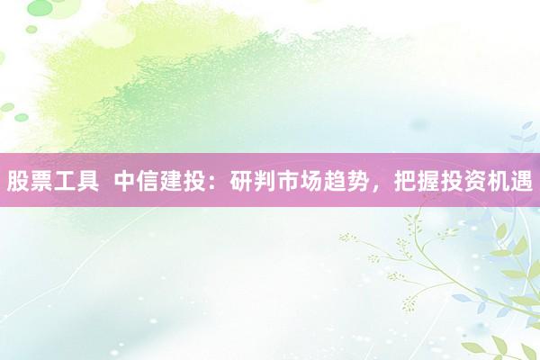 股票工具  中信建投：研判市场趋势，把握投资机遇