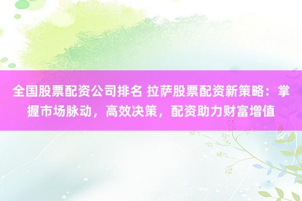 全国股票配资公司排名 拉萨股票配资新策略：掌握市场脉动，高效决策，配资助力财富增值