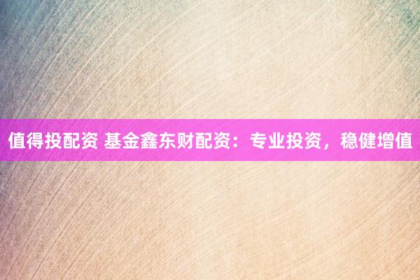 值得投配资 基金鑫东财配资：专业投资，稳健增值