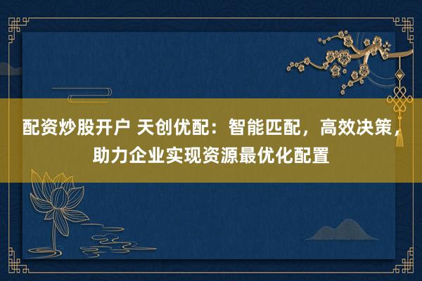 配资炒股开户 天创优配：智能匹配，高效决策，助力企业实现资源最优化配置