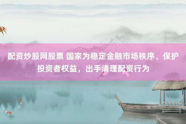 配资炒股网股票 国家为稳定金融市场秩序、保护投资者权益，出手清理配资行为