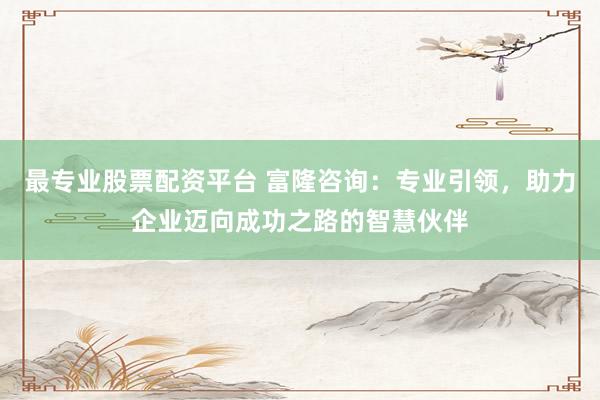 最专业股票配资平台 富隆咨询：专业引领，助力企业迈向成功之路的智慧伙伴