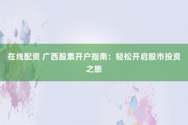 在线配资 广西股票开户指南：轻松开启股市投资之旅
