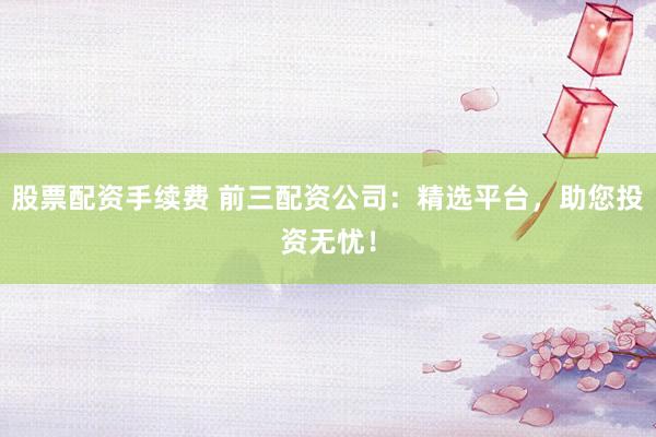 股票配资手续费 前三配资公司：精选平台，助您投资无忧！