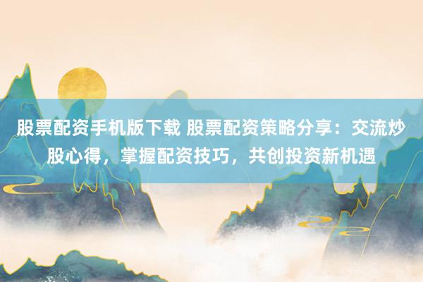 股票配资手机版下载 股票配资策略分享：交流炒股心得，掌握配资技巧，共创投资新机遇