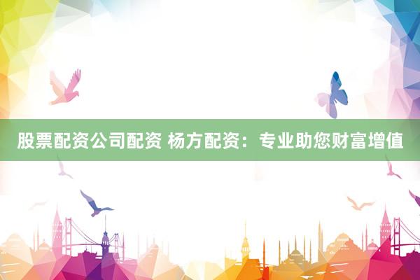 股票配资公司配资 杨方配资：专业助您财富增值