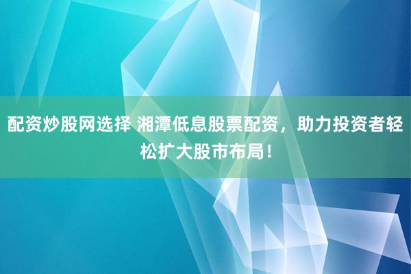 配资炒股网选择 湘潭低息股票配资，助力投资者轻松扩大股市布局！