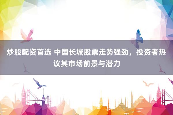 炒股配资首选 中国长城股票走势强劲，投资者热议其市场前景与潜力