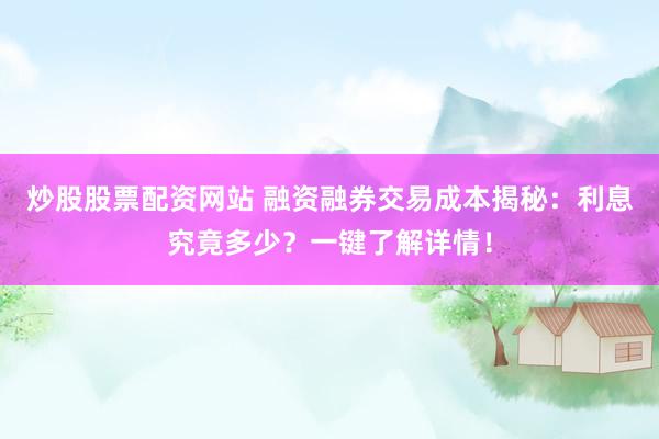 炒股股票配资网站 融资融券交易成本揭秘：利息究竟多少？一键了解详情！