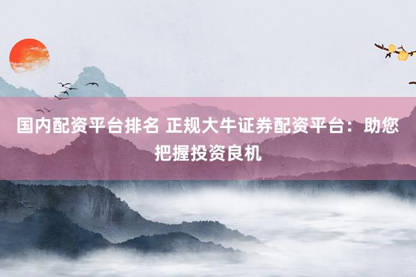 国内配资平台排名 正规大牛证券配资平台：助您把握投资良机