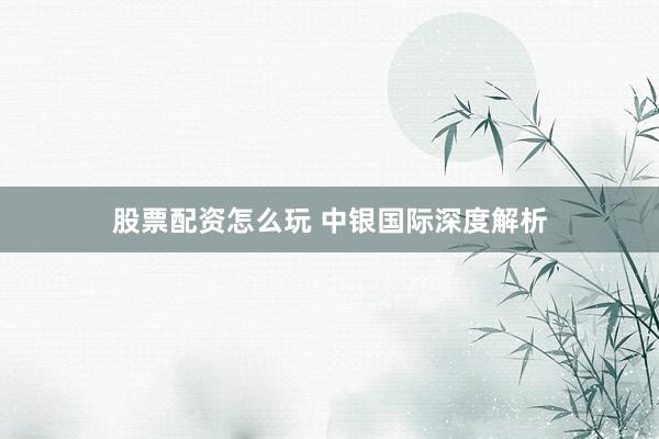 股票配资怎么玩 中银国际深度解析