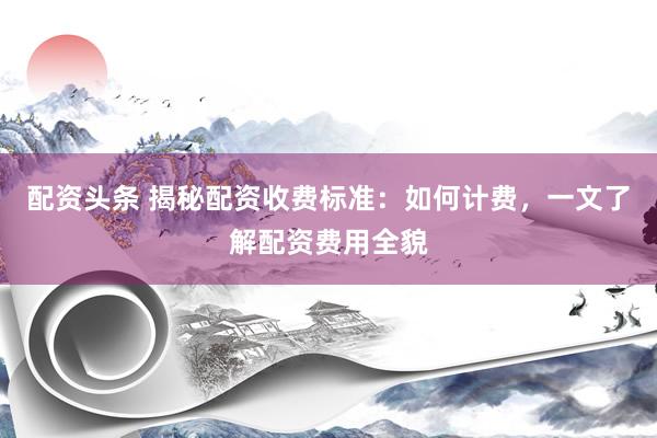 配资头条 揭秘配资收费标准：如何计费，一文了解配资费用全貌