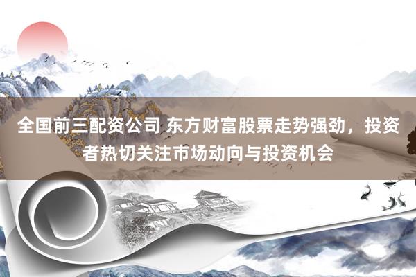 全国前三配资公司 东方财富股票走势强劲，投资者热切关注市场动向与投资机会