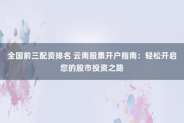 全国前三配资排名 云南股票开户指南：轻松开启您的股市投资之路