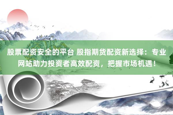 股票配资安全的平台 股指期货配资新选择：专业网站助力投资者高效配资，把握市场机遇！