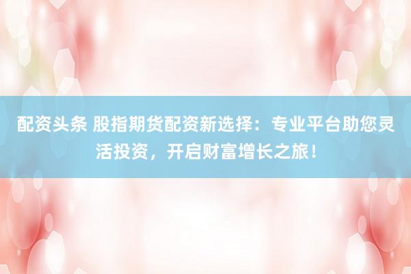 配资头条 股指期货配资新选择：专业平台助您灵活投资，开启财富增长之旅！