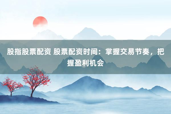 股指股票配资 股票配资时间：掌握交易节奏，把握盈利机会