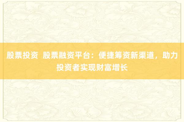 股票投资  股票融资平台：便捷筹资新渠道，助力投资者实现财富增长
