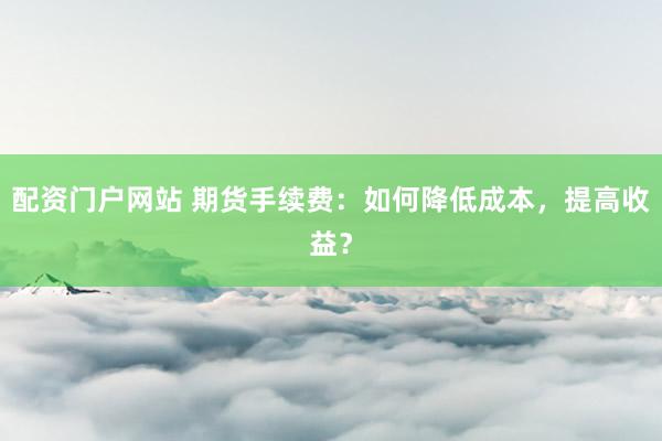 配资门户网站 期货手续费：如何降低成本，提高收益？