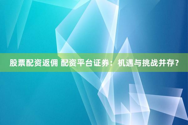 股票配资返佣 配资平台证券：机遇与挑战并存？