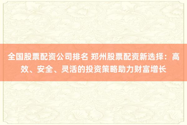 全国股票配资公司排名 郑州股票配资新选择：高效、安全、灵活的投资策略助力财富增长
