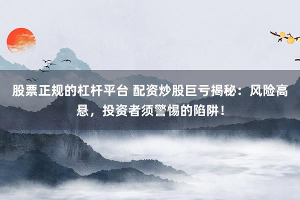 股票正规的杠杆平台 配资炒股巨亏揭秘：风险高悬，投资者须警惕的陷阱！