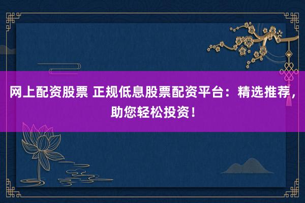 网上配资股票 正规低息股票配资平台：精选推荐，助您轻松投资！