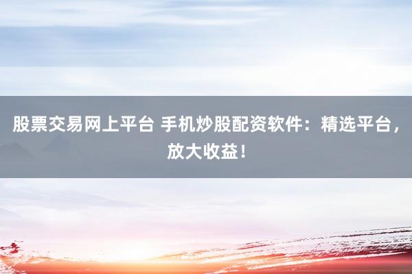 股票交易网上平台 手机炒股配资软件：精选平台，放大收益！