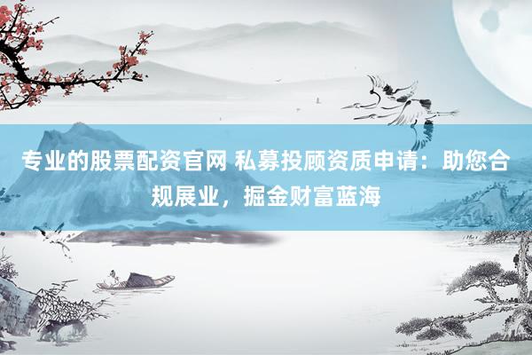 专业的股票配资官网 私募投顾资质申请：助您合规展业，掘金财富蓝海