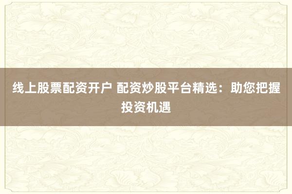 线上股票配资开户 配资炒股平台精选：助您把握投资机遇