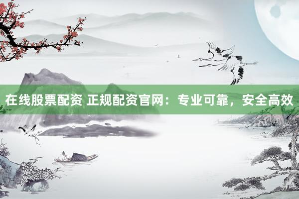 在线股票配资 正规配资官网：专业可靠，安全高效