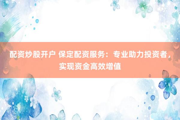 配资炒股开户 保定配资服务：专业助力投资者，实现资金高效增值