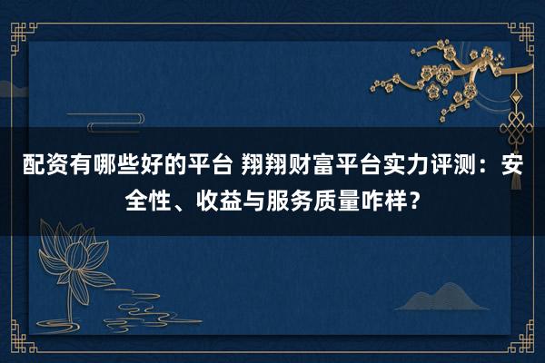 配资有哪些好的平台 翔翔财富平台实力评测：安全性、收益与服务质量咋样？