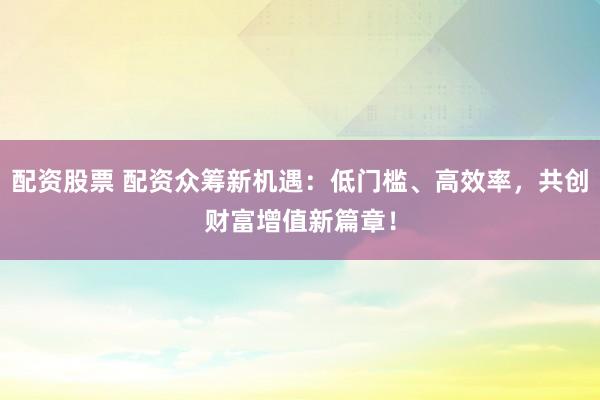 配资股票 配资众筹新机遇：低门槛、高效率，共创财富增值新篇章！